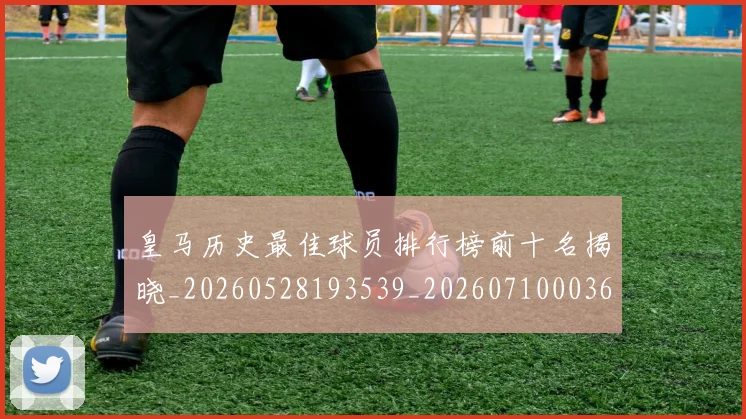 皇马历史最佳球员排行榜前十名揭晓_20260528193539_20260710003616